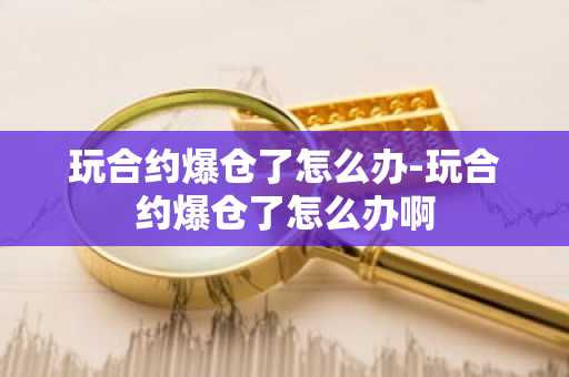 玩合约爆仓了怎么办-玩合约爆仓了怎么办啊