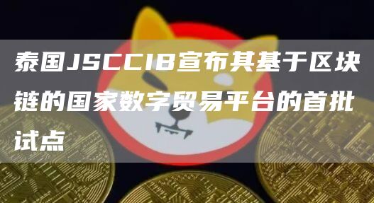 泰国JSCCIB宣布其基于区块链的国家数字贸易平台的首批试点