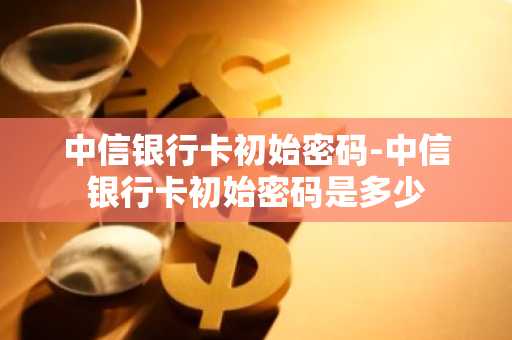 中信银行卡初始密码-中信银行卡初始密码是多少