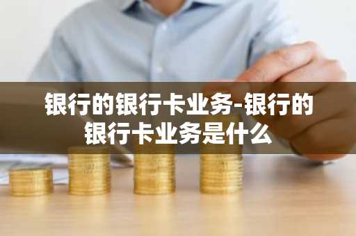 银行的银行卡业务-银行的银行卡业务是什么