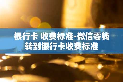 银行卡 收费标准-微信零钱转到银行卡收费标准