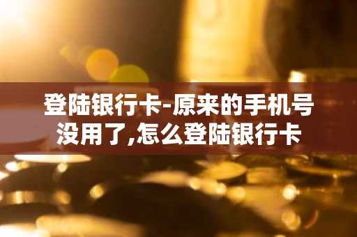 登陆银行卡-原来的手机号没用了,怎么登陆银行卡