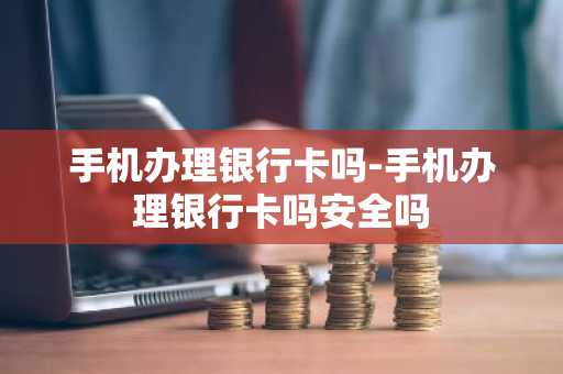 手机办理银行卡吗-手机办理银行卡吗安全吗