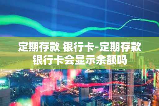 定期存款 银行卡-定期存款银行卡会显示余额吗