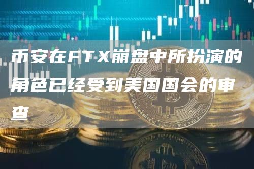 币安在FT崩盘中所扮演的角色已经受到美国国会的审查