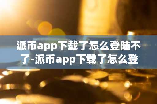 派币app下载了怎么登陆不了-派币app下载了怎么登陆不了呢