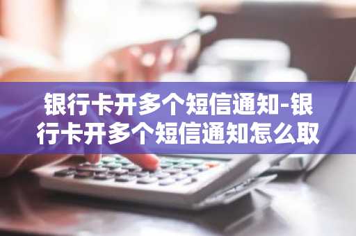 银行卡开多个短信通知-银行卡开多个短信通知怎么取消