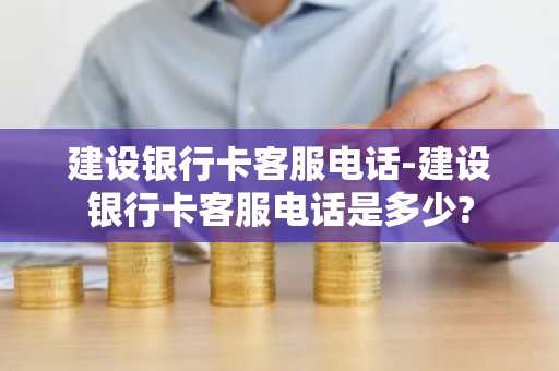 建设银行卡客服电话-建设银行卡客服电话是多少?