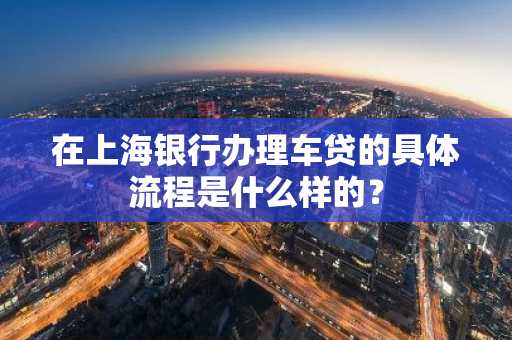 在上海银行办理车贷的具体流程是什么样的？