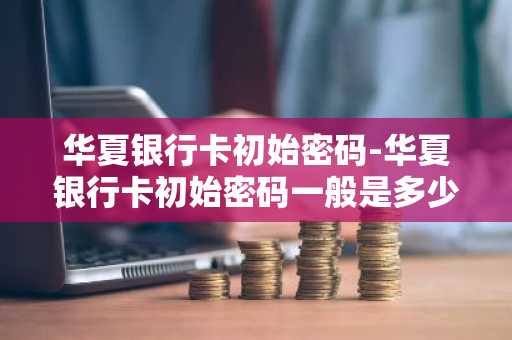 华夏银行卡初始密码-华夏银行卡初始密码一般是多少