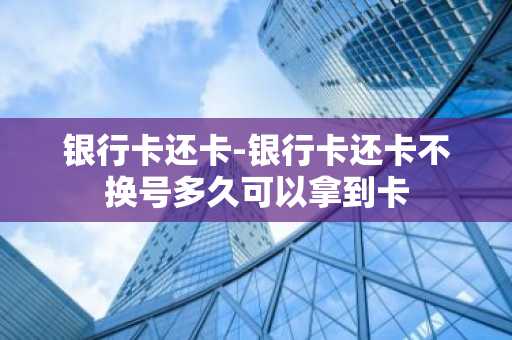 银行卡还卡-银行卡还卡不换号多久可以拿到卡
