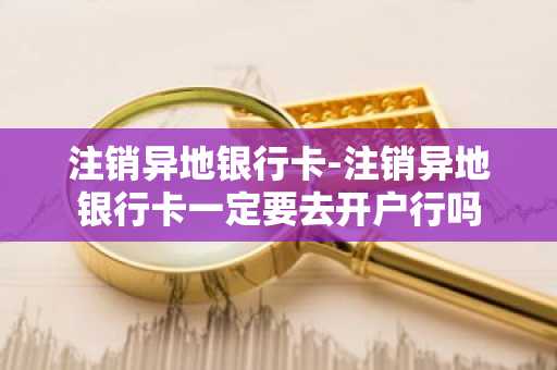 注销异地银行卡-注销异地银行卡一定要去开户行吗