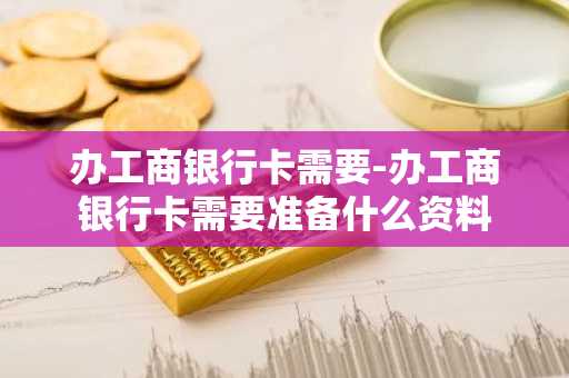 办工商银行卡需要-办工商银行卡需要准备什么资料