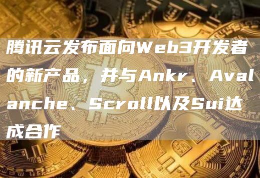 腾讯云发布面向Web3开发者的新产品，并与Ankr、Avalanche、Scroll以及Sui达成合作
