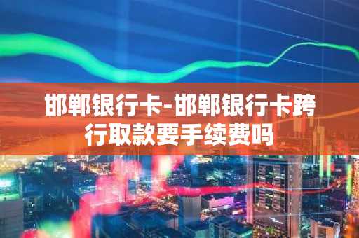 邯郸银行卡-邯郸银行卡跨行取款要手续费吗