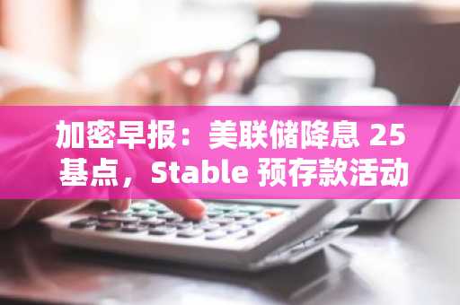 加密早报：美联储降息 25 基点，Stable 预存款活动第二阶段将于下周启动
