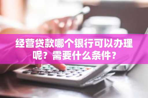 经营贷款哪个银行可以办理呢？需要什么条件？