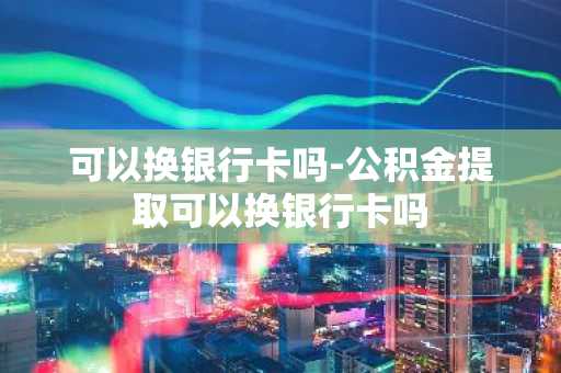 可以换银行卡吗-公积金提取可以换银行卡吗