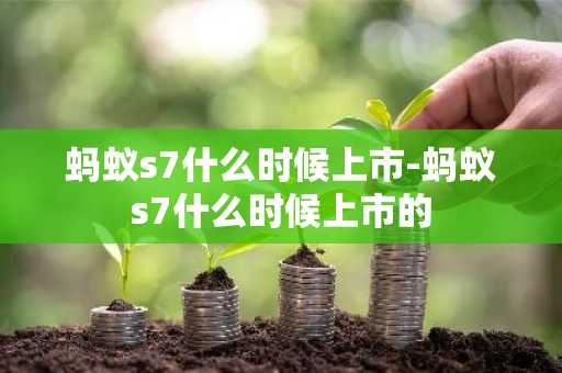 蚂蚁s7什么时候上市-蚂蚁s7什么时候上市的