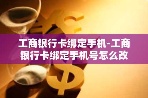 工商银行卡绑定手机-工商银行卡绑定手机号怎么改