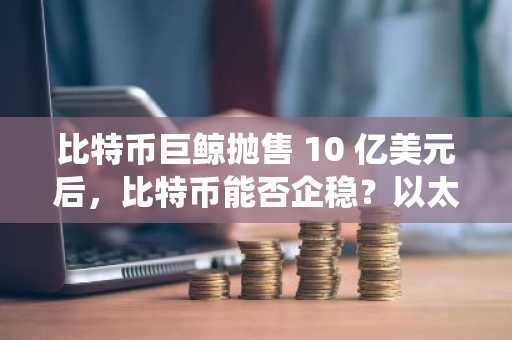 比特币巨鲸抛售 10 亿美元后,比特币能否企稳?以太坊生态系统的优先事项能否提振市场信心?