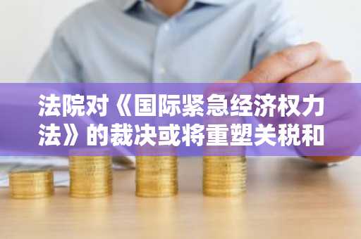 法院对《国际紧急经济权力法》的裁决或将重塑关税和加密货币监管格局