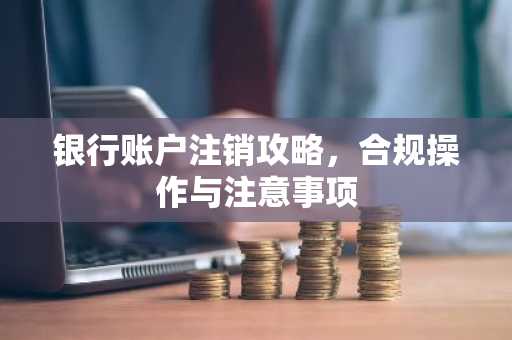 银行账户注销攻略，合规操作与注意事项