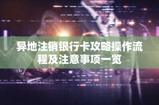 异地注销银行卡攻略操作流程及注意事项一览