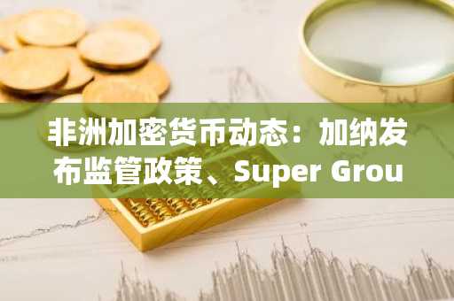 非洲加密货币动态：加纳发布监管政策、Super Group推出稳定币、赵长鹏言论引发争议