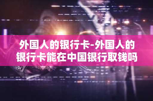 外国人的银行卡-外国人的银行卡能在中国银行取钱吗