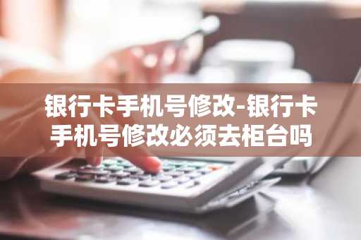 银行卡手机号修改-银行卡手机号修改必须去柜台吗