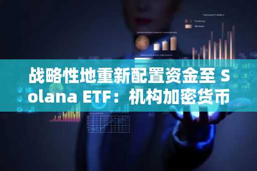战略性地重新配置资金至 Solana ETF：机构加密货币配置的新时代