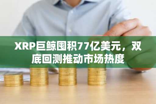 XRP巨鲸囤积77亿美元，双底回测推动市场热度
