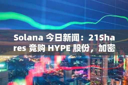 Solana 今日新闻:21Shares 竞购 HYPE 股份,加密货币 ETF 拓展至比特币以外的领域