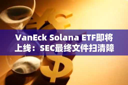 VanEck Solana ETF即将上线：SEC最终文件扫清障碍，市场期待高涨