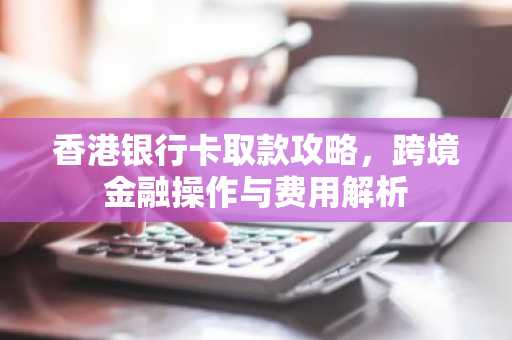 香港银行卡取款攻略，跨境金融操作与费用解析