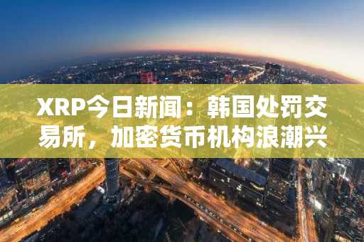 XRP今日新闻:韩国处罚交易所,加密货币机构浪潮兴起