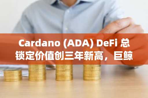 Cardano (ADA) DeFi 总锁定价值创三年新高，巨鲸增持超3亿枚代币