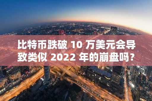 比特币跌破 10 万美元会导致类似 2022 年的崩盘吗?