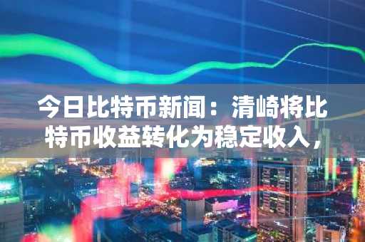 今日比特币新闻：清崎将比特币收益转化为稳定收入，其行动与金融理念相符