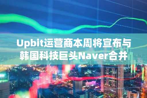 Upbit运营商本周将宣布与韩国科技巨头Naver合并