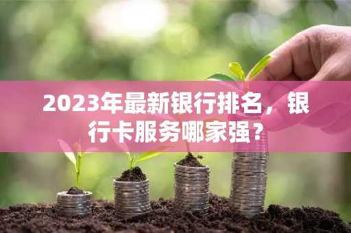 2023年最新银行排名，银行卡服务哪家强？
