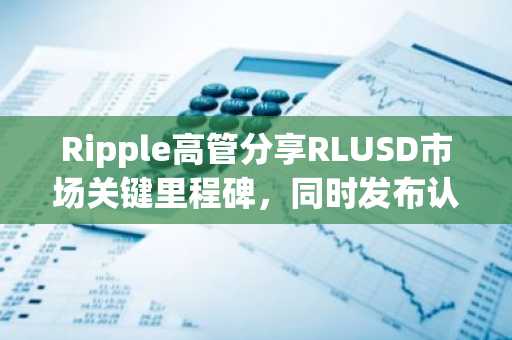 Ripple高管分享RLUSD市场关键里程碑,同时发布认证报告