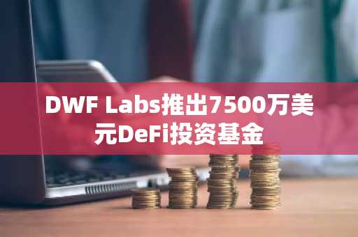 DWF Labs推出7500万美元DeFi投资基金