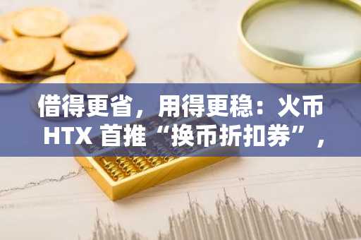 借得更省，用得更稳：火币 HTX 首推“换币折扣券”，资金成本再降一阶