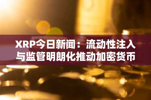 XRP今日新闻：流动性注入与监管明朗化推动加密货币市场复苏