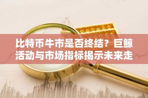 比特币牛市是否终结？巨鲸活动与市场指标揭示未来走向