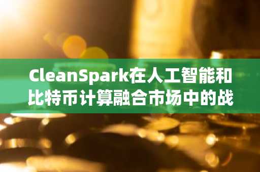 CleanSpark在人工智能和比特币计算融合市场中的战略地位
