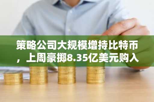 策略公司大规模增持比特币，上周豪掷8.35亿美元购入8,178枚