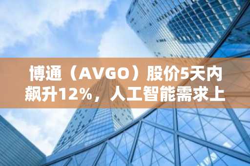 博通（AVGO）股价5天内飙升12%，人工智能需求上升
